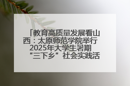 教育高质量发展看山西：太原师范学院举行2025年大学生暑期“三下乡”社会实践活动启动仪式