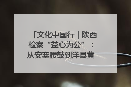 文化中国行｜陕西检察“益心为公”：从安塞腰鼓到洋县黄酒的非遗守护