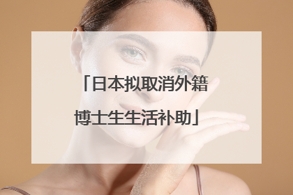 日本拟取消外籍博士生生活补助