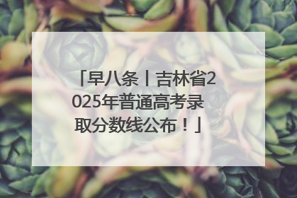 早八条丨吉林省2025年普通高考录取分数线公布！