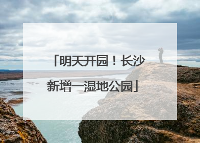 明天开园！长沙新增一湿地公园