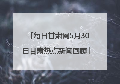 每日甘肃网5月30日甘肃热点新闻回顾