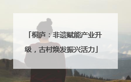 桐庐：非遗赋能产业升级，古村焕发振兴活力
