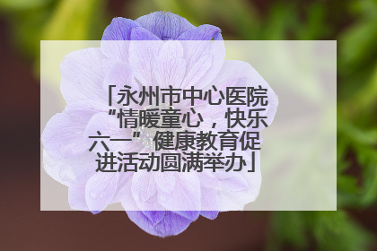 永州市中心医院“情暖童心，快乐六一”健康教育促进活动圆满举办