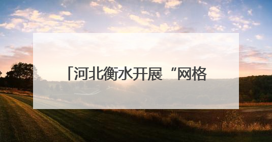 河北衡水开展“网格徒步踏查”专项行动 推动城市精细化管理