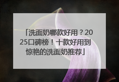 洗面奶哪款好用？2025口碑榜！十款好用到惊艳的洗面奶推荐