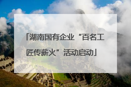 湖南国有企业“百名工匠传薪火”活动启动