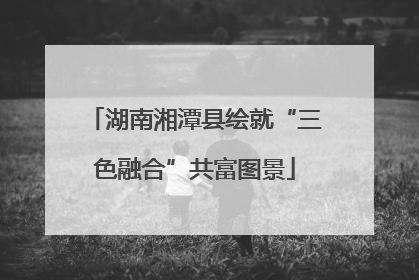 湖南湘潭县绘就“三色融合”共富图景