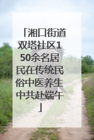 湘口街道双塔社区150余名居民在传统民俗中医养生中共赴端午