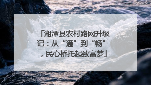 湘潭县农村路网升级记：从“通”到“畅”，民心桥托起致富梦