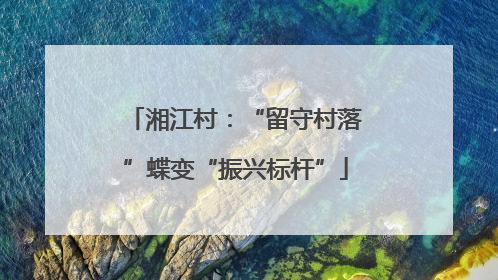 湘江村：“留守村落”蝶变“振兴标杆”