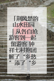 荆风楚韵 山水田园｜从各自抢游客到一起留游客 钟祥七村抱团解了“乡愁”添了“乡酬”