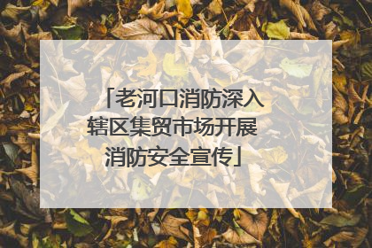 老河口消防深入辖区集贸市场开展消防安全宣传
