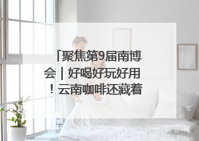 聚焦第9届南博会｜好喝好玩好用！云南咖啡还藏着多少惊喜？