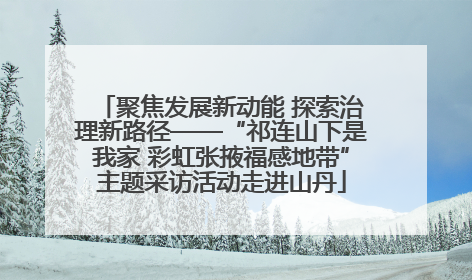 聚焦发展新动能 探索治理新路径——“祁连山下是我家 彩虹张掖福感地带”主题采访活动走进山丹