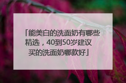 能美白的洗面奶有哪些精选，40到50岁建议买的洗面奶哪款好