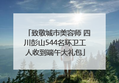致敬城市美容师 四川彭山544名环卫工人收到端午大礼包