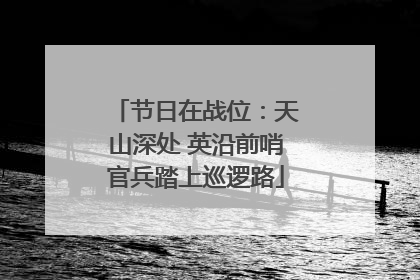 节日在战位：天山深处 英沿前哨官兵踏上巡逻路