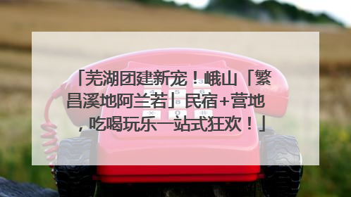 芜湖团建新宠！峨山「繁昌溪地阿兰若」民宿+营地，吃喝玩乐一站式狂欢！