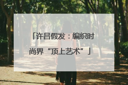 许昌假发：编织时尚界“顶上艺术”