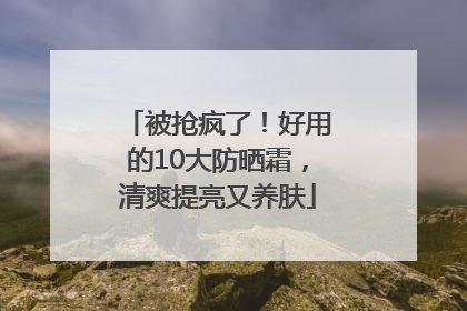 被抢疯了！好用的10大防晒霜，清爽提亮又养肤