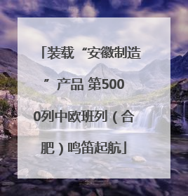 装载“安徽制造”产品 第5000列中欧班列（合肥）鸣笛起航