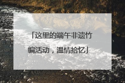 这里的端午非遗竹编活动，温情拾忆