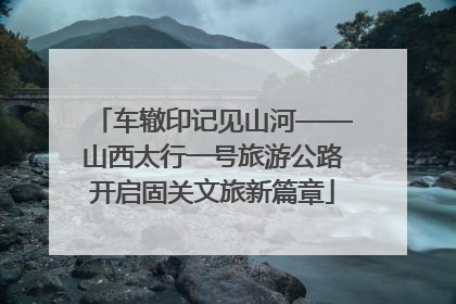 车辙印记见山河——山西太行一号旅游公路开启固关文旅新篇章