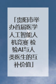 贵阳市举办首届医学人工智能人机竞赛 检验AI与人类医生的互补价值