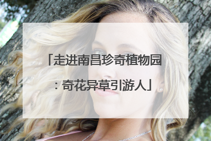 走进南昌珍奇植物园：奇花异草引游人