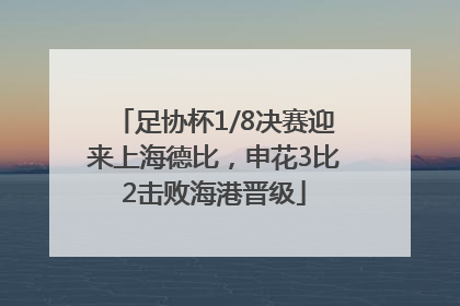 足协杯1/8决赛迎来上海德比，申花3比2击败海港晋级
