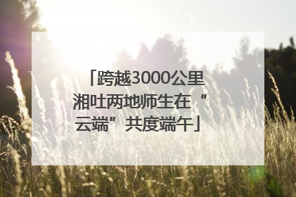 跨越3000公里 湘吐两地师生在“云端”共度端午