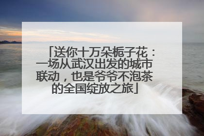 送你十万朵栀子花：一场从武汉出发的城市联动，也是爷爷不泡茶的全国绽放之旅