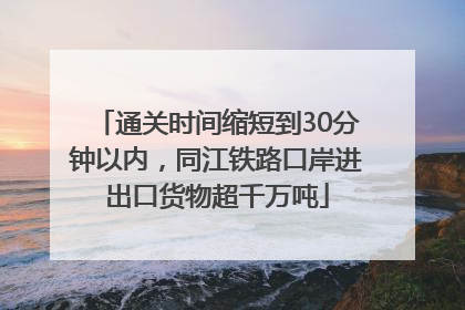 通关时间缩短到30分钟以内，同江铁路口岸进出口货物超千万吨