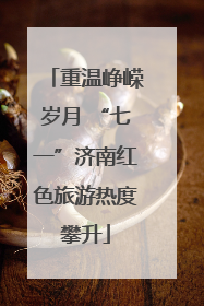 重温峥嵘岁月 “七一”济南红色旅游热度攀升