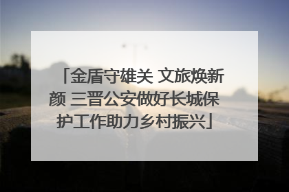 金盾守雄关 文旅焕新颜 三晋公安做好长城保护工作助力乡村振兴
