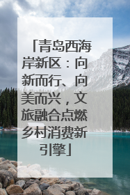青岛西海岸新区：向新而行、向美而兴，文旅融合点燃乡村消费新引擎