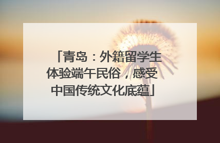 青岛：外籍留学生体验端午民俗，感受中国传统文化底蕴