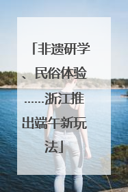 非遗研学、民俗体验……浙江推出端午新玩法