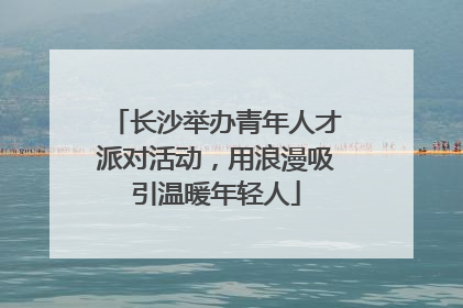 长沙举办青年人才派对活动，用浪漫吸引温暖年轻人