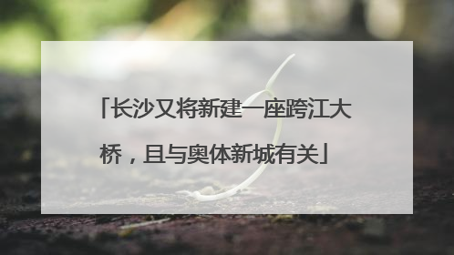 长沙又将新建一座跨江大桥，且与奥体新城有关