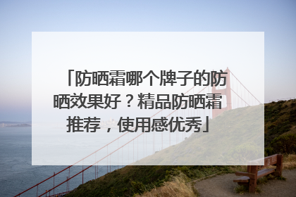 防晒霜哪个牌子的防晒效果好？精品防晒霜推荐，使用感优秀