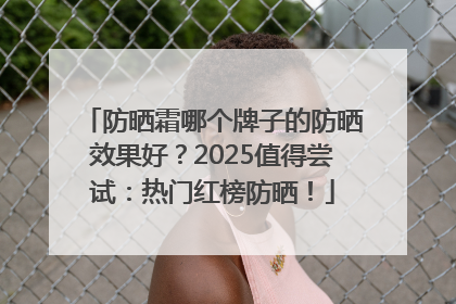 防晒霜哪个牌子的防晒效果好？2025值得尝试：热门红榜防晒！