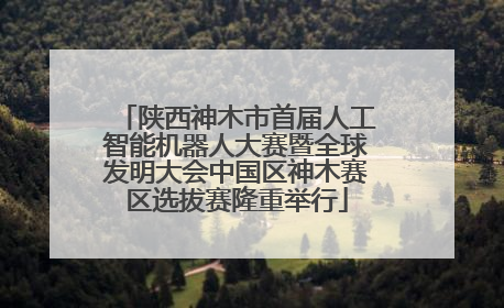 陕西神木市首届人工智能机器人大赛暨全球发明大会中国区神木赛区选拔赛隆重举行