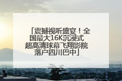 震撼视听盛宴！全国最大16K沉浸式超高清球幕飞翔影院落户四川巴中