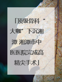 顶级骨科“大咖”下沉湘潭 湘潭市中医医院完成高精尖手术