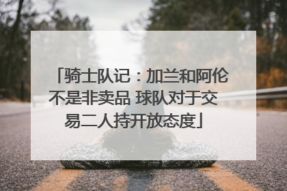 骑士队记：加兰和阿伦不是非卖品 球队对于交易二人持开放态度