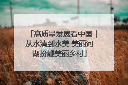 高质量发展看中国｜从水清到水美 美丽河湖扮靓美丽乡村
