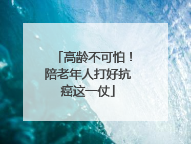 高龄不可怕！陪老年人打好抗癌这一仗