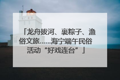 龙舟拔河、裹粽子、渔俗文旅……海宁端午民俗活动“好戏连台”